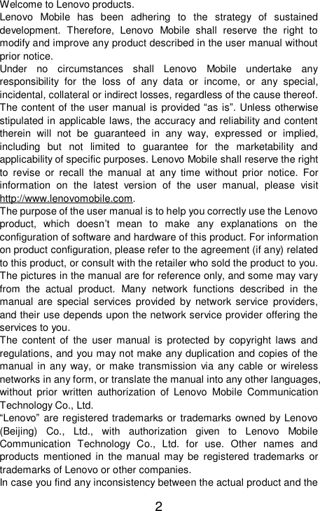    2 Welcome to Lenovo products. Lenovo Mobile has been adhering to the strategy of sustained development. Therefore, Lenovo Mobile shall reserve the right to modify and improve any product described in the user manual without prior notice. Under no circumstances shall Lenovo Mobile undertake any responsibility for the loss of any data or income, or any special, incidental, collateral or indirect losses, regardless of the cause thereof. The content of the user manual is provided “as is”. Unless otherwise stipulated in applicable laws, the accuracy and reliability and content therein will not be guaranteed in any way, expressed or implied, including but not limited to guarantee for the marketability and applicability of specific purposes. Lenovo Mobile shall reserve the right to revise or recall the manual at any time without prior notice. For information on the latest version of the user manual, please visit http://www.lenovomobile.com.  The purpose of the user manual is to help you correctly use the Lenovo product, which doesn’t mean to make any explanations on the configuration of software and hardware of this product. For information on product configuration, please refer to the agreement (if any) related to this product, or consult with the retailer who sold the product to you. The pictures in the manual are for reference only, and some may vary from the actual product. Many network functions described in the manual are special services provided by network service providers, and their use depends upon the network service provider offering the services to you.    The content of the user manual is protected by copyright laws and regulations, and you may not make any duplication and copies of the manual in any way, or make transmission via any cable or wireless networks in any form, or translate the manual into any other languages, without prior written authorization of Lenovo Mobile Communication Technology Co., Ltd.    “Lenovo” are registered trademarks or trademarks owned by Lenovo (Beijing) Co., Ltd., with authorization given to Lenovo Mobile Communication Technology Co., Ltd. for use. Other names and products mentioned in the manual may be registered trademarks or trademarks of Lenovo or other companies. In case you find any inconsistency between the actual product and the 