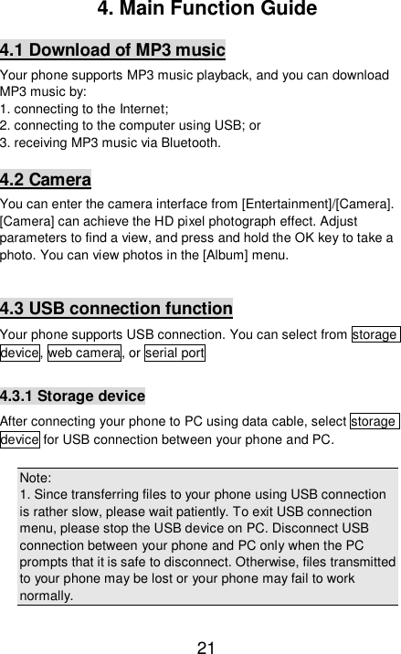   21 4. Main Function Guide 4.1 Download of MP3 music Your phone supports MP3 music playback, and you can download MP3 music by:  1. connecting to the Internet; 2. connecting to the computer using USB; or  3. receiving MP3 music via Bluetooth.  4.2 Camera You can enter the camera interface from [Entertainment]/[Camera]. [Camera] can achieve the HD pixel photograph effect. Adjust parameters to find a view, and press and hold the OK key to take a photo. You can view photos in the [Album] menu.   4.3 USB connection function Your phone supports USB connection. You can select from storage device, web camera, or serial port   4.3.1 Storage device After connecting your phone to PC using data cable, select storage device for USB connection between your phone and PC.   Note:  1. Since transferring files to your phone using USB connection is rather slow, please wait patiently. To exit USB connection menu, please stop the USB device on PC. Disconnect USB connection between your phone and PC only when the PC prompts that it is safe to disconnect. Otherwise, files transmitted to your phone may be lost or your phone may fail to work normally.  