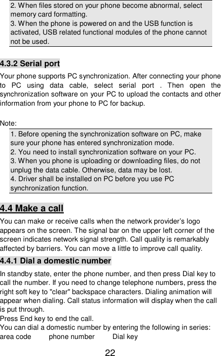   22 2. When files stored on your phone become abnormal, select memory card formatting.  3. When the phone is powered on and the USB function is activated, USB related functional modules of the phone cannot not be used.  4.3.2 Serial port Your phone supports PC synchronization. After connecting your phone to PC using data cable, select serial port . Then open the synchronization software on your PC to upload the contacts and other information from your phone to PC for backup.  Note: 1. Before opening the synchronization software on PC, make sure your phone has entered synchronization mode.  2. You need to install synchronization software on your PC.  3. When you phone is uploading or downloading files, do not unplug the data cable. Otherwise, data may be lost.  4. Driver shall be installed on PC before you use PC synchronization function.  4.4 Make a call You can make or receive calls when the network provider’s logo appears on the screen. The signal bar on the upper left corner of the screen indicates network signal strength. Call quality is remarkably affected by barriers. You can move a little to improve call quality.  4.4.1 Dial a domestic number In standby state, enter the phone number, and then press Dial key to call the number. If you need to change telephone numbers, press the right soft key to &quot;clear&quot; backspace characters. Dialing animation will appear when dialing. Call status information will display when the call is put through.  Press End key to end the call.  You can dial a domestic number by entering the following in series:  area code     phone number     Dial key 