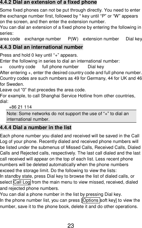   23 4.4.2 Dial an extension of a fixed phone Some fixed phones can not be put through directly. You need to enter the exchange number first, followed by * key until “P” or “W” appears on the screen, and then enter the extension number. You can dial an extension of a fixed phone by entering the following in series:  area code  exchange number   P(W)  extension number   Dial key 4.4.3 Dial an international number Press and hold 0 key until “+” appears.  Enter the following in series to dial an international number:  +   country code   full phone number    Dial key After entering +, enter the desired country code and full phone number. Country codes are such numbers as 49 for Germany, 44 for UK and 46 for Sweden.  Leave out “0” that precedes the area code.  For example, to call Shanghai Service Hotline from other countries, dial:   +86 21 114 Note: Some networks do not support the use of “+” to dial an international number.  4.4.4 Dial a number in the list Each phone number you dialed and received will be saved in the Call Log of your phone. Recently dialed and received phone numbers will be listed under the submenus of Missed Calls, Received Calls, Dialed Calls and Rejected calls, respectively. The last call dialed and the last call received will appear on the top of each list. Less recent phone numbers will be deleted automatically when the phone numbers exceed the storage limit. Do the following to view the lists:  In standby state, press Dial key to browse the list of dialed calls, or select Call Log from the main menu to view missed, received, dialed and rejected phone numbers.  You can dial a phone number in the list by pressing Dial key.  In the phone number list, you can press [Options soft key] to view the number, save it to the phone book, delete it and do other operations. 