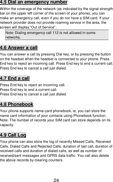   24 4.5 Dial an emergency number Within the coverage of the network (as indicated by the signal strength bar on the upper left corner of the screen of your phone), you can make an emergency call, even if you do not have a SIM card. If your network provider does not provide roaming service in the area, the screen will display “Out of Service”. Note: Dialing emergency call 112 is not allowed in some networks. 4.6 Answer a call You can answer a call by pressing Dial key, or by pressing the button on the headset when the headset is connected to your phone. Press End key to reject an incoming call. Press End key to end a current call. Press End key to cancel a call just dialed.  4.7 End a call Press End key to reject an incoming call.  Press End key to end a current call.  Press End key to cancel a call just dialed.  4.8 Phonebook Your phone supports name-card phonebook, ie, you can store the name card information of your contacts using Phonebook function.  Note: The number of records your SIM card can store depends on its capacity.  4.9 Call Log Your phone can also store the log of recently Missed Calls, Received Calls, Dialed Calls and Rejected Calls, duration of last call, duration of received calls and duration of dialed calls, as well as number of received/sent messages and GPRS data traffic. You call also delete the above records by clearing counters.   