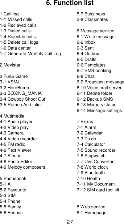   27 6. Function list 1 Call log 1-1 Missed calls 1-2 Recieved calls 1-3 Dialed calls  1-4 Rejected calls. 1-5 Delete call logs 1-6 Data center 1-7 Generate Monthly Call Log   2 Movistar  3 Fun&amp; Game 3-1 VSMJ 3-2 HoroBump 3-3 BOXING_MANIA 3-4 Cowboy Shoot Out 3-5 Romeo And juliet  4 Mutimedia 4-1 Audio player 4-2 Video play 4-3 Camera 4-4 Video recorder 4-5 FM radio  4-6 Text Viewer 4-7 Album  4-8 Photo Editor 4-9 Melody composers  5 Phonebook 5-1 All 5-2 Favourite 5-3 SIM 5-4 Phone 5-5 Family 5-6 Friends 5-7 Bussiness 5-8 Classmates  6 Message service 6-1 Write message 6-2 Inbox 6-3 Sent 6-4 Outbox 6-5 Drafts 6-6 Templates 6-7 SMS booking 6-8 Chat 6-9 Broadcast message 6-10 Voice mail server 6-11 Delete folder 6-12 Backup SMS  6-13 Memory status 6-14 Message settings  7 Extras 7-1 Alarm  7-2 Calendar 7-3 To do 7-4 Calculator 7-5 Sound recorder 7-6 Stopwatch 7-7 Unit Converter 7-8 World clock 7-9 Blue tooth 7-10 Health 7-11 My Document 7-12 SIM card tool kit   8 Web service 8-1 Homepage 