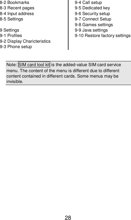   28 8-2 Bookmarks 8-3 Recent pages 8-4 Input address 8-5 Settings  9 Settings 9-1 Profiles 9-2 Display Charicteristics 9-3 Phone setup 9-4 Call setup 9-5 Dedicated key 9-6 Security setup 9-7 Connect Setup 9-8 Games settings 9-9 Java settings 9-10 Restore factory settings    Note: SIM card tool kit is the added-value SIM card service menu. The content of the menu is different due to different content contained in different cards. Some menus may be invisible.    