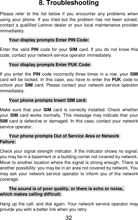  32 8. Troubleshooting Please refer to the list below if you encounter any problems when using your phone. If you tried but the problem has not been solved, contact a qualified Lenovo dealer or your local maintenance provider immediately. Your display prompts Enter PIN Code: Enter the valid PIN code for your SIM card. If you do not know this code, contact your network service operator immediately. Your display prompts Enter PUK Code: If you enter the  PIN code incorrectly three times in a row, your SIM card will be locked. In this case, you have to enter the PUK code to unlock your  SIM card. Please contact your network service operator immediately.  Your phone prompts Insert SIM card: Make sure that your  SIM card is correctly installed. Check whether your SIM card works normally. This message may indicate that your SIM card is defective or damaged. In this case, contact your network service operator. Your phone prompts Out of Service Area or Network Failure: Check your signal strength indicator. If the indicator shows no signal, you may be in a basement or a building corner not covered by network. Move to another location where the signal is strong enough. There is another possibility: you may be in an area not covered by network. You may ask your network service operator to inform you of the network coverage. The sound is of poor quality, or there is echo or noise, which makes calling difficult: Hang up the call, and dial again. Your network service operator may provide you with a better link when you retry. 