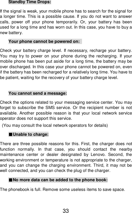   33 Standby Time Drops: If the signal is weak, your mobile phone has to search for the signal for a longer time. This is a possible cause. If you do not want to answer calls, power off your phone temporarily. Or, your battery has been used for a long time and has worn out. In this case, you have to buy a new battery. Your phone cannot be powered on:  Check your battery charge level. If necessary, recharge your battery. You may try to power on your phone during the recharging. If your mobile phone has been put aside for a long time, the battery may be over discharged. In this case your phone cannot be powered on, even if the battery has been recharged for a relatively long time. You have to be patient, waiting for the recovery of your battery charge level.  You cannot send a message: Check the options related to your messaging service center. You may forget to subscribe the SMS service. Or the recipient number is not available. Another possible reason is that your local network service operator does not support this service.  (You may consult the local network operators for details) ■Unable to charge: There are three possible reasons for this. First, the charger does not function normally. In that case, you should contact the nearby maintenance center or dealer designated by Lenovo. Second, the working environment or temperature is not appropriate to the charger, and you can change the charging environment. Third, it may not be well connected, and you can check the plug of the charger.  ■No more data can be added to the phone book: The phonebook is full. Remove some useless items to save space. 