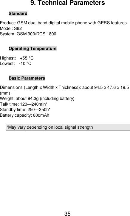   35 9. Technical Parameters Standard Product: GSM dual band digital mobile phone with GPRS features Model: S62 System: GSM 900/DCS 1800  Operating Temperature Highest:  +55 °C Lowest:  -10 °C  Basic Parameters Dimensions (Length x Width x Thickness): about 94.5 x 47.6 x 19.5 (mm) Weight: about 94.3g (including battery) Talk time: 120—240min* Standby time: 250—350h* Battery capacity: 800mAh  *May vary depending on local signal strength        