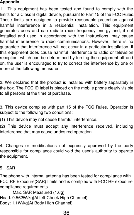   36 Appendix: 1.  This equipment has been tested and found to comply with the limits for a Class B digital device, pursuant to Part 15 of the FCC Rules. These limits are designed to provide reasonable protection against harmful interference in a residential installation. This equipment generates uses and can radiate radio frequency energy and, if not installed and used in accordance with the instructions, may cause harmful interference to radio communications. However, there is no guarantee that interference will not occur in a particular installation. If this equipment does cause harmful interference to radio or television reception, which can be determined by turning the equipment off and on, the user is encouraged to try to correct the interference by one or more of the following measures:  2. We declared that the product is installed with battery separately in the box. The FCC ID label is placed on the mobile phone clearly visible to all persons at the time of purchase.  3. This device complies with part 15 of the FCC Rules. Operation is subject to the following two conditions: (1) This device may not cause harmful interference. (2) This device must accept any interference received, including interference that may cause undesired operation.  4. Changes or modifications not expressly approved by the party responsible for compliance could void the user’s authority to operate the equipment. 5．SAR The phone with Internal antenna has been tested for compliance with FCC RF Exposure(SAR) limits and is comlpied with FCC RF exposure compliance requirements. Max. SAR Measured (1.6g) Head: 0.562W/kg(At left-Cheek High Channel) Body: 1.1W/kg(At Body High Channel) 