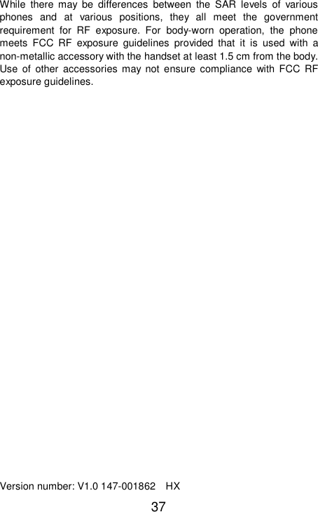  37 While there may be differences between the SAR levels of various phones and at various positions, they all meet the government requirement for RF exposure. For body-worn operation, the phone meets FCC RF exposure guidelines provided that it is used with a non-metallic accessory with the handset at least 1.5 cm from the body. Use of other accessories may not ensure compliance with FCC RF exposure guidelines.                          Version number: V1.0 147-001862  HX 