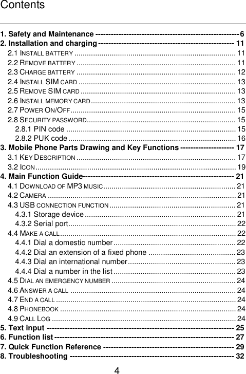    4 Contents  1. Safety and Maintenance--------------------------------------------------------6 2. Installation and charging-----------------------------------------------------11 2.1 INSTALL BATTERY ..............................................................................11 2.2 REMOVE BATTERY.............................................................................11 2.3 CHARGE BATTERY .............................................................................12 2.4 INSTALL SIM CARD ............................................................................13 2.5 REMOVE SIM CARD ...........................................................................13 2.6 INSTALL MEMORY CARD......................................................................13 2.7 POWER ON/OFF................................................................................15 2.8 SECURITY PASSWORD........................................................................15 2.8.1 PIN code..................................................................................15 2.8.2 PUK code.................................................................................16 3. Mobile Phone Parts Drawing and Key Functions---------------------17 3.1 KEY DESCRIPTION .............................................................................17 3.2 ICON.................................................................................................19 4. Main Function Guide-----------------------------------------------------------21 4.1 DOWNLOAD OF MP3 MUSIC................................................................21 4.2 CAMERA ...........................................................................................21 4.3 USB CONNECTION FUNCTION.............................................................21 4.3.1 Storage device.........................................................................21 4.3.2 Serial port.................................................................................22 4.4 MAKE A CALL.....................................................................................22 4.4.1 Dial a domestic number...........................................................22 4.4.2 Dial an extension of a fixed phone..........................................23 4.4.3 Dial an international number....................................................23 4.4.4 Dial a number in the list...........................................................23 4.5 DIAL AN EMERGENCY NUMBER ............................................................24 4.6 ANSWER A CALL ................................................................................24 4.7 END A CALL .......................................................................................24 4.8 PHONEBOOK .....................................................................................24 4.9 CALL LOG .........................................................................................24 5. Text input-------------------------------------------------------------------------25 6. Function list----------------------------------------------------------------------27 7. Quick Function Reference---------------------------------------------------29 8. Troubleshooting----------------------------------------------------------------32 