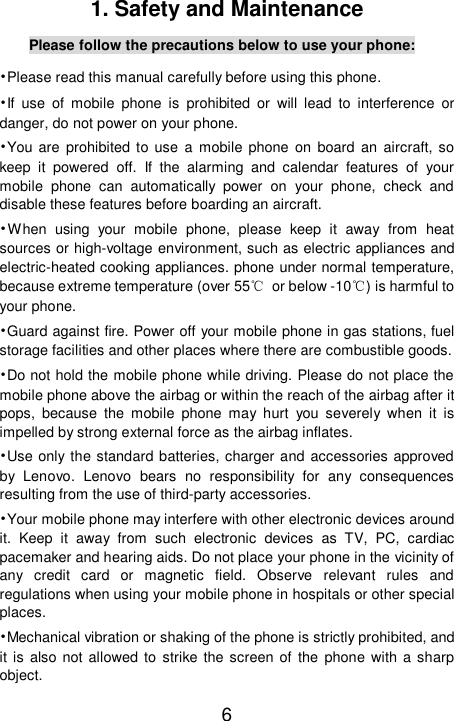    6 1. Safety and Maintenance Please follow the precautions below to use your phone: •Please read this manual carefully before using this phone. •If use of mobile phone is prohibited or will lead to interference or danger, do not power on your phone. •You are prohibited to use a mobile phone on board an aircraft, so keep it powered off. If the alarming and calendar features of your mobile phone can automatically power on your phone, check and disable these features before boarding an aircraft. •When using your mobile phone, please keep it away from heat sources or high-voltage environment, such as electric appliances and electric-heated cooking appliances. phone under normal temperature, because extreme temperature (over 55℃ or below -10℃) is harmful to your phone. •Guard against fire. Power off your mobile phone in gas stations, fuel storage facilities and other places where there are combustible goods. •Do not hold the mobile phone while driving. Please do not place the mobile phone above the airbag or within the reach of the airbag after it pops, because the mobile phone may hurt you severely when it is impelled by strong external force as the airbag inflates. •Use only the standard batteries, charger and accessories approved by Lenovo. Lenovo bears no responsibility for any consequences resulting from the use of third-party accessories. •Your mobile phone may interfere with other electronic devices around it. Keep it away from such electronic devices as TV, PC, cardiac pacemaker and hearing aids. Do not place your phone in the vicinity of any credit card or magnetic field. Observe relevant rules and regulations when using your mobile phone in hospitals or other special places. •Mechanical vibration or shaking of the phone is strictly prohibited, and it is also not allowed to strike the screen of the phone with a sharp object. 