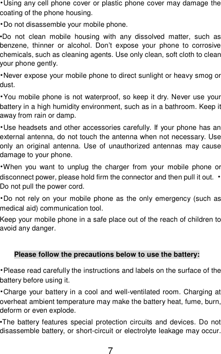    7 •Using any cell phone cover or plastic phone cover may damage the coating of the phone housing. •Do not disassemble your mobile phone. •Do not clean mobile housing with any dissolved matter, such as benzene, thinner or alcohol. Don’t expose your phone to corrosive chemicals, such as cleaning agents. Use only clean, soft cloth to clean your phone gently. •Never expose your mobile phone to direct sunlight or heavy smog or dust. •You mobile phone is not waterproof, so keep it dry. Never use your battery in a high humidity environment, such as in a bathroom. Keep it away from rain or damp. •Use headsets and other accessories carefully. If your phone has an external antenna, do not touch the antenna when not necessary. Use only an original antenna. Use of unauthorized antennas may cause damage to your phone. •When you want to unplug the charger from your mobile phone or disconnect power, please hold firm the connector and then pull it out. •Do not pull the power cord. •Do not rely on your mobile phone as the only emergency (such as medical aid) communication tool. Keep your mobile phone in a safe place out of the reach of children to avoid any danger.  Please follow the precautions below to use the battery: •Please read carefully the instructions and labels on the surface of the battery before using it. •Charge your battery in a cool and well-ventilated room. Charging at overheat ambient temperature may make the battery heat, fume, burn, deform or even explode. •The battery features special protection circuits and devices. Do not disassemble battery, or short-circuit or electrolyte leakage may occur. 
