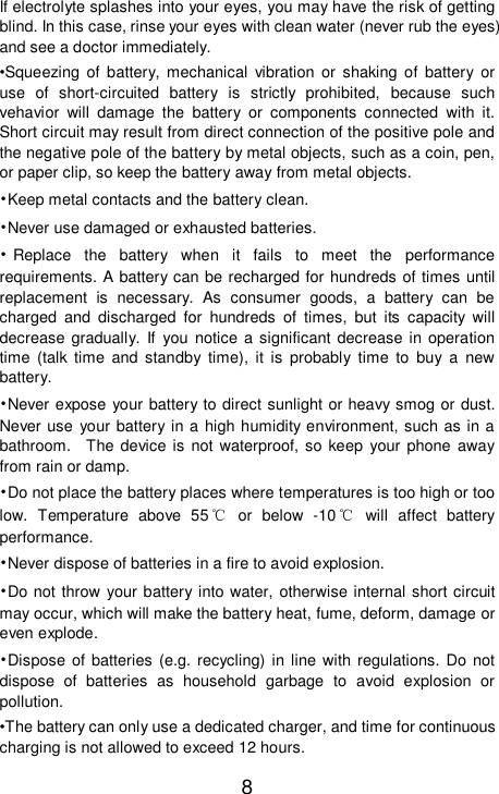    8 If electrolyte splashes into your eyes, you may have the risk of getting blind. In this case, rinse your eyes with clean water (never rub the eyes) and see a doctor immediately. •Squeezing of battery, mechanical vibration or shaking of battery or use of short-circuited battery is strictly prohibited, because such vehavior will damage the battery or components connected with it. Short circuit may result from direct connection of the positive pole and the negative pole of the battery by metal objects, such as a coin, pen, or paper clip, so keep the battery away from metal objects. •Keep metal contacts and the battery clean. •Never use damaged or exhausted batteries. •Replace the battery when it fails to meet the performance requirements. A battery can be recharged for hundreds of times until replacement is necessary. As consumer goods, a battery can be charged and discharged for hundreds of times, but its capacity will decrease gradually. If you notice a significant decrease in operation time (talk time and standby time), it is probably time to buy a new battery. •Never expose your battery to direct sunlight or heavy smog or dust. Never use your battery in a high humidity environment, such as in a bathroom.  The device is not waterproof, so keep your phone away from rain or damp. •Do not place the battery places where temperatures is too high or too low. Temperature above 55℃ or below -10℃ will affect battery performance. •Never dispose of batteries in a fire to avoid explosion. •Do not throw your battery into water, otherwise internal short circuit may occur, which will make the battery heat, fume, deform, damage or even explode. •Dispose of batteries (e.g. recycling) in line with regulations. Do not dispose of batteries as household garbage to avoid explosion or pollution. •The battery can only use a dedicated charger, and time for continuous charging is not allowed to exceed 12 hours. 