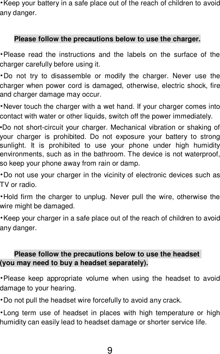    9 •Keep your battery in a safe place out of the reach of children to avoid any danger.  Please follow the precautions below to use the charger. •Please read the instructions and the labels on the surface of the charger carefully before using it. •Do not try to disassemble or modify the charger. Never use the charger when power cord is damaged, otherwise, electric shock, fire and charger damage may occur. •Never touch the charger with a wet hand. If your charger comes into contact with water or other liquids, switch off the power immediately. •Do not short-circuit your charger. Mechanical vibration or shaking of your charger is prohibited. Do not exposure your battery to strong sunlight. It is prohibited to use your phone under high humidity environments, such as in the bathroom. The device is not waterproof, so keep your phone away from rain or damp. •Do not use your charger in the vicinity of electronic devices such as TV or radio. •Hold firm the charger to unplug. Never pull the wire, otherwise the wire might be damaged. •Keep your charger in a safe place out of the reach of children to avoid any danger.  Please follow the precautions below to use the headset (you may need to buy a headset separately). •Please keep appropriate volume when using the headset to avoid damage to your hearing. •Do not pull the headset wire forcefully to avoid any crack. •Long term use of headset in places with high temperature or high humidity can easily lead to headset damage or shorter service life. 