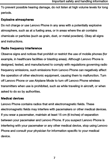 Important safety and handling information 7  To prevent possible hearing damage, do not listen at high volume levels for long periods. Explosive atmospheres Do not charge or use Lenovo Phone in any area with a potentially explosive atmosphere, such as at a fueling area, or in areas where the air contains chemicals or particles (such as grain, dust, or metal powders). Obey all signs and instructions. Radio frequency interference Observe signs and notices that prohibit or restrict the use of mobile phones (for example, in healthcare facilities or blasting areas). Although Lenovo Phone is designed, tested, and manufactured to comply with regulations governing radio frequency emissions, such emissions from Lenovo Phone can negatively affect the operation of other electronic equipment, causing them to malfunction. Turn off Lenovo Phone or use Airplane Mode to turn off Lenovo Phone wireless transmitters when use is prohibited, such as while traveling in aircraft, or when asked to do so by authorities. Medical devices Lenovo Phone contains radios that emit electromagnetic fields. These electromagnetic fields may interfere with pacemakers or other medical devices. If you wear a pacemaker, maintain at least 15 cm (6 inches) of separation between your pacemaker and Lenovo Phone. If you suspect Lenovo Phone is interfering with your pacemaker or any other medical device, stop using Lenovo Phone and consult your physician for information specific to your medical device. 