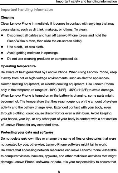 Important safety and handling information 8  Important handling information Cleaning Clean Lenovo Phone immediately if it comes in contact with anything that may cause stains, such as dirt, ink, makeup, or lotions. To clean:  Disconnect all cables and turn off Lenovo Phone (press and hold the Sleep/Wake button, then slide the on-screen slider).  Use a soft, lint-free cloth.  Avoid getting moisture in openings.  Do not use cleaning products or compressed air. Operating temperature Be aware of heat generated by Lenovo Phone. When using Lenovo Phone, keep it away from hot or high-voltage environments, such as electric appliances, electric heating equipment, or electric cooking equipment. Use Lenovo Phone only in the temperature range of -10°C (14°F)—45°C (113°F) to avoid damage. When Lenovo Phone is turned on or the battery is charging, some parts might become hot. The temperature that they reach depends on the amount of system activity and the battery charge level. Extended contact with your body, even through clothing, could cause discomfort or even a skin burn. Avoid keeping your hands, your lap, or any other part of your body in contact with a hot section of Lenovo Phone for any extended time. Protecting your data and software Do not delete unknown files or change the name of files or directories that were not created by you; otherwise, Lenovo Phone software might fail to work. Be aware that accessing network resources can leave Lenovo Phone vulnerable to computer viruses, hackers, spyware, and other malicious activities that might damage Lenovo Phone, software, or data. It is your responsibility to ensure that 