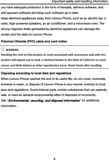 Important safety and handling information 9  you have adequate protection in the form of firewalls, antivirus software, and anti-spyware software and keep such software up to date. Keep electrical appliances away from Lenovo Phone, such as an electric fan, a radio, high-powered speakers, an air conditioner, and a microwave oven. The strong magnetic fields generated by electrical appliances can damage the screen and the data on Lenovo Phone. Polyvinyl Chloride (PVC) cable and cord notice WARNINGHandlingthecordonthisproductorcordsassociatedwithaccessoriessoldwiththisproductwillexposeyoutolead,achemicalknowntotheStateofCaliforniatocausecancer,andbirthdefectsorotherreproductiveharm.Washhandsafterhandling.Disposing according to local laws and regulations When Lenovo Phone reaches the end of its useful life, do not crush, incinerate, immerse in water, or dispose of Lenovo Phone in any manner contrary to local laws and regulations. Some internal parts contain substances that can explode, leak, or have an adverse environmental effect if disposed of incorrectly. See “Environmental, recycling, and disposal information” for additional information. 