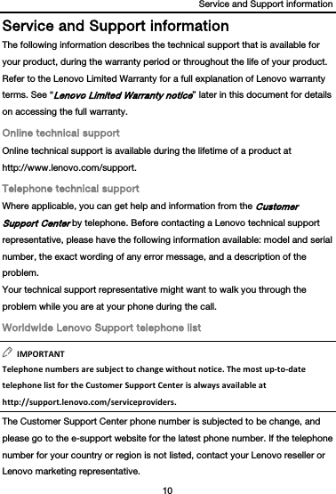 Service and Support information 10  Service and Support information The following information describes the technical support that is available for your product, during the warranty period or throughout the life of your product. Refer to the Lenovo Limited Warranty for a full explanation of Lenovo warranty terms. See “Lenovo Limited Warranty notice” later in this document for details on accessing the full warranty. Online technical support Online technical support is available during the lifetime of a product at http://www.lenovo.com/support. Telephone technical support Where applicable, you can get help and information from the Customer Support Center by telephone. Before contacting a Lenovo technical support representative, please have the following information available: model and serial number, the exact wording of any error message, and a description of the problem. Your technical support representative might want to walk you through the problem while you are at your phone during the call. Worldwide Lenovo Support telephone list IMPORTANTTelephonenumbersaresubjecttochangewithoutnotice.Themostup‐to‐datetelephonelistfortheCustomerSupportCenterisalwaysavailableathttp://support.lenovo.com/serviceproviders.The Customer Support Center phone number is subjected to be change, and please go to the e-support website for the latest phone number. If the telephone number for your country or region is not listed, contact your Lenovo reseller or Lenovo marketing representative. 