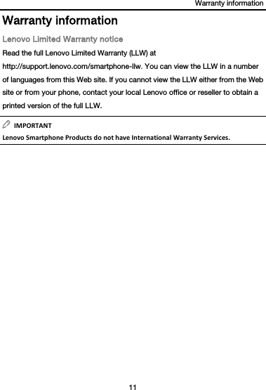 Warranty information 11  Warranty information Lenovo Limited Warranty notice Read the full Lenovo Limited Warranty (LLW) at http://support.lenovo.com/smartphone-llw. You can view the LLW in a number of languages from this Web site. If you cannot view the LLW either from the Web site or from your phone, contact your local Lenovo office or reseller to obtain a printed version of the full LLW. IMPORTANTLenovoSmartphoneProductsdonothaveInternationalWarrantyServices.