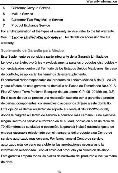 Warranty information 13  4  Customer Carry-In Service 5 Mail-in Service 6  Customer Two-Way Mail-in Service 7  Product Exchange Service For a full explanation of the types of warranty service, refer to the full warranty. See  “Lenovo Limited Warranty notice”  for details on accessing the full warranty. Suplemento de Garantía para México Este Suplemento se considera parte integrante de la Garantía Limitada de Lenovo y será efectivo única y exclusivamente para los productos distribuidos y comercializados dentro del Territorio de los Estados Unidos Mexicanos. En caso de conflicto, se aplicarán los términos de este Suplemento. El comercializador responsable del producto es Lenovo México S de R L de CV y para efectos de esta garantía su domicilio es Paseo de Tamarindos No.400-A Piso 27 Arcos Torre Poniente Bosques de Las Lomas C.P. 05120 México, D.F. En el caso de que se precise una reparación cubierta por la garantía o precise de partes, componentes, consumibles o accesorios diríjase a este domicilio. Otra opción es llamar al Centro de soporte al cliente al 01-800-9253-6686, donde le dirigirán al Centro de servicio autorizado más cercano. Si no existiese ningún Centro de servicio autorizado en su ciudad, población o en un radio de 70 kilómetros de su ciudad o población, la garantía incluirá cualquier gasto de entrega razonable relacionado con el transporte del producto a su Centro de servicio autorizado más cercano. Por favor, llame al Centro de servicio autorizado más cercano para obtener las aprobaciones necesarias o la información relacionada    con el envío del producto y la dirección de envío. Esta garantía ampara todas las piezas de hardware del producto e incluye mano de obra. 