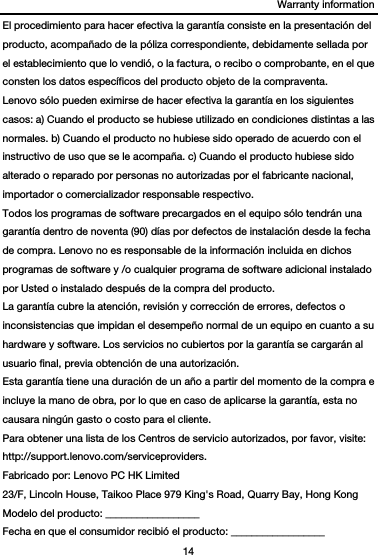 Warranty information 14  El procedimiento para hacer efectiva la garantía consiste en la presentación del producto, acompañado de la póliza correspondiente, debidamente sellada por el establecimiento que lo vendió, o la factura, o recibo o comprobante, en el que consten los datos específicos del producto objeto de la compraventa.   Lenovo sólo pueden eximirse de hacer efectiva la garantía en los siguientes casos: a) Cuando el producto se hubiese utilizado en condiciones distintas a las normales. b) Cuando el producto no hubiese sido operado de acuerdo con el instructivo de uso que se le acompaña. c) Cuando el producto hubiese sido alterado o reparado por personas no autorizadas por el fabricante nacional, importador o comercializador responsable respectivo.   Todos los programas de software precargados en el equipo sólo tendrán una garantía dentro de noventa (90) días por defectos de instalación desde la fecha de compra. Lenovo no es responsable de la información incluida en dichos programas de software y /o cualquier programa de software adicional instalado por Usted o instalado después de la compra del producto. La garantía cubre la atención, revisión y corrección de errores, defectos o inconsistencias que impidan el desempeño normal de un equipo en cuanto a su hardware y software. Los servicios no cubiertos por la garantía se cargarán al usuario final, previa obtención de una autorización. Esta garantía tiene una duración de un año a partir del momento de la compra e incluye la mano de obra, por lo que en caso de aplicarse la garantía, esta no causara ningún gasto o costo para el cliente. Para obtener una lista de los Centros de servicio autorizados, por favor, visite: http://support.lenovo.com/serviceproviders. Fabricado por: Lenovo PC HK Limited 23/F, Lincoln House, Taikoo Place 979 King&apos;s Road, Quarry Bay, Hong Kong Modelo del producto: __________________ Fecha en que el consumidor recibió el producto: __________________ 