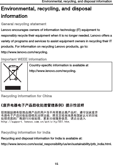 Environmental, recycling, and disposal information 15  Environmental, recycling, and disposal information General recycling statement Lenovo encourages owners of information technology (IT) equipment to responsibly recycle their equipment when it is no longer needed. Lenovo offers a variety of programs and services to assist equipment owners in recycling their IT products. For information on recycling Lenovo products, go to: http://www.lenovo.com/recycling. Important WEEE information  Country-specific information is available at http://www.lenovo.com/recycling. Recycling information for China  Recycling information for India Recycling and disposal information for India is available at: http://www.lenovo.com/social_responsibility/us/en/sustainability/ptb_india.html. 