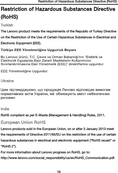 Restriction of Hazardous Substances Directive (RoHS) 16  Restriction of Hazardous Substances Directive (RoHS) Turkish The Lenovo product meets the requirements of the Republic of Turkey Directive on the Restriction of the Use of Certain Hazardous Substances in Electrical and Electronic Equipment (EEE).  Ukraine  India RoHS compliant as per E-Waste (Management &amp; Handling) Rules, 2011. European Union RoHS Lenovo products sold in the European Union, on or after 3 January 2013 meet the requirements of Directive 2011/65/EU on the restriction of the use of certain hazardous substances in electrical and electronic equipment (“RoHS recast” or “RoHS 2”). For more information about Lenovo progress on RoHS, go to: http://www.lenovo.com/social_responsibility/us/en/RoHS_Communication.pdf.  