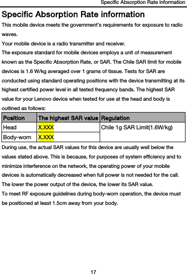 Specific Absorption Rate information 17  Specific Absorption Rate information This mobile device meets the government’s requirements for exposure to radio waves. Your mobile device is a radio transmitter and receiver.   The exposure standard for mobile devices employs a unit of measurement known as the Specific Absorption Rate, or SAR. The Chile SAR limit for mobile devices is 1.6 W/kg averaged over 1 grams of tissue. Tests for SAR are conducted using standard operating positions with the device transmitting at its highest certified power level in all tested frequency bands. The highest SAR value for your Lenovo device when tested for use at the head and body is outlined as follows: Position  The highest SAR value Regulation Head  X.XXX  Chile 1g SAR Limit(1.6W/kg) Body-worn  X.XXX During use, the actual SAR values for this device are usually well below the values stated above. This is because, for purposes of system efficiency and to minimize interference on the network, the operating power of your mobile devices is automatically decreased when full power is not needed for the call. The lower the power output of the device, the lower its SAR value. To meet RF exposure guidelines during body-worn operation, the device must be positioned at least 1.5cm away from your body. 