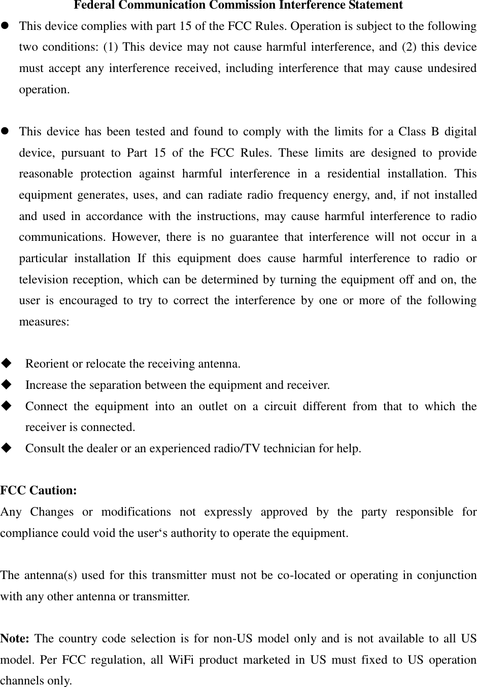 Federal Communication Commission Interference Statement  This device complies with part 15 of the FCC Rules. Operation is subject to the following two conditions: (1) This device may not cause harmful interference, and (2) this device must accept any interference received, including  interference that  may cause undesired operation.   This  device has  been tested  and  found to  comply with the  limits  for  a Class  B  digital device,  pursuant  to  Part  15  of  the  FCC  Rules.  These  limits  are  designed  to  provide reasonable  protection  against  harmful  interference  in  a  residential  installation.  This equipment generates, uses, and can radiate radio frequency energy, and, if not installed and  used  in  accordance  with  the  instructions,  may  cause  harmful  interference  to  radio communications.  However,  there  is  no  guarantee  that  interference  will  not  occur  in  a particular  installation  If  this  equipment  does  cause  harmful  interference  to  radio  or television reception, which can be determined by turning the equipment off and on, the user  is  encouraged  to  try  to  correct  the  interference  by  one  or  more  of  the  following measures:   Reorient or relocate the receiving antenna.  Increase the separation between the equipment and receiver.  Connect  the  equipment  into  an  outlet  on  a  circuit  different  from  that  to  which  the receiver is connected.  Consult the dealer or an experienced radio/TV technician for help.  FCC Caution: Any  Changes  or  modifications  not  expressly  approved  by  the  party  responsible  for compliance could void the user‘s authority to operate the equipment.  The antenna(s) used for this transmitter must not be co-located or operating in conjunction with any other antenna or transmitter.  Note: The country code selection is for non-US model only and is not available to all US model. Per  FCC regulation,  all  WiFi product  marketed in  US  must fixed  to  US  operation channels only.    