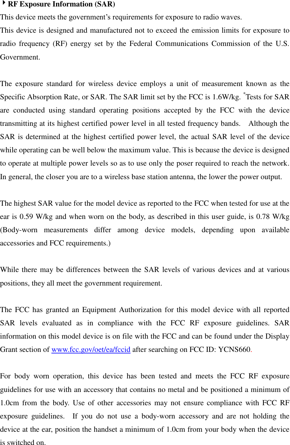 RF Exposure Information (SAR) This device meets the government’s requirements for exposure to radio waves. This device is designed and manufactured not to exceed the emission limits for exposure to radio  frequency  (RF)  energy set  by  the  Federal  Communications  Commission  of  the  U.S. Government.      The  exposure  standard  for  wireless  device  employs  a  unit  of  measurement  known  as  the Specific Absorption Rate, or SAR. The SAR limit set by the FCC is 1.6W/kg. *Tests for SAR are  conducted  using  standard  operating  positions  accepted  by  the  FCC  with  the  device transmitting at its highest certified power level in all tested frequency bands.    Although the SAR is determined at the highest certified power level, the actual SAR level of the device while operating can be well below the maximum value. This is because the device is designed to operate at multiple power levels so as to use only the poser required to reach the network.   In general, the closer you are to a wireless base station antenna, the lower the power output.  The highest SAR value for the model device as reported to the FCC when tested for use at the ear is 0.59 W/kg and when worn on the body, as described in this user guide, is 0.78 W/kg (Body-worn  measurements  differ  among  device  models,  depending  upon  available accessories and FCC requirements.)  While there may be differences between the SAR levels of various  devices and at various positions, they all meet the government requirement.  The FCC  has  granted an Equipment Authorization for  this  model  device with  all  reported SAR  levels  evaluated  as  in  compliance  with  the  FCC  RF  exposure  guidelines.  SAR information on this model device is on file with the FCC and can be found under the Display Grant section of www.fcc.gov/oet/ea/fccid after searching on FCC ID: YCNS660.  For  body  worn  operation,  this  device  has  been  tested  and  meets  the  FCC  RF  exposure guidelines for use with an accessory that contains no metal and be positioned a minimum of 1.0cm  from  the  body.  Use  of  other  accessories  may not  ensure  compliance with  FCC  RF exposure  guidelines.    If  you  do  not  use  a  body-worn  accessory  and  are  not  holding  the device at the ear, position the handset a minimum of 1.0cm from your body when the device is switched on. 