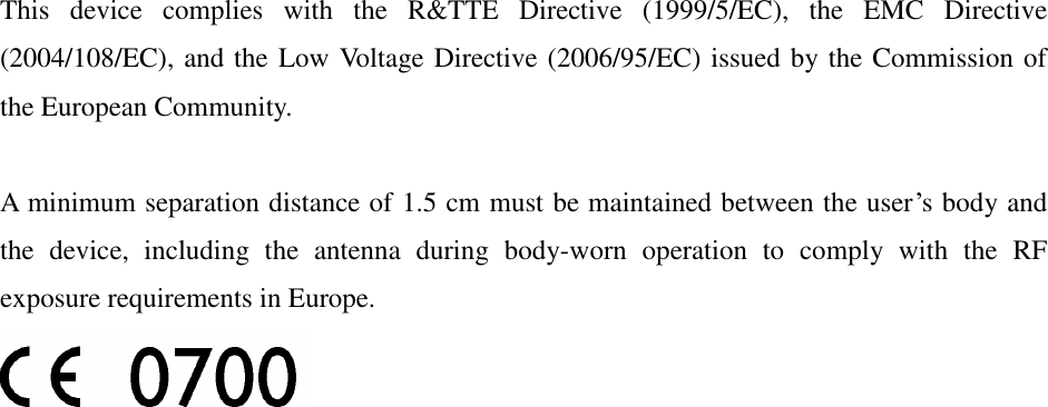 This  device  complies  with  the  R&amp;TTE  Directive  (1999/5/EC),  the  EMC  Directive (2004/108/EC), and the Low Voltage Directive (2006/95/EC) issued by the Commission of the European Community.  A minimum separation distance of 1.5 cm must be maintained between the user’s body and the  device,  including  the  antenna  during  body-worn  operation  to  comply  with  the  RF exposure requirements in Europe.  