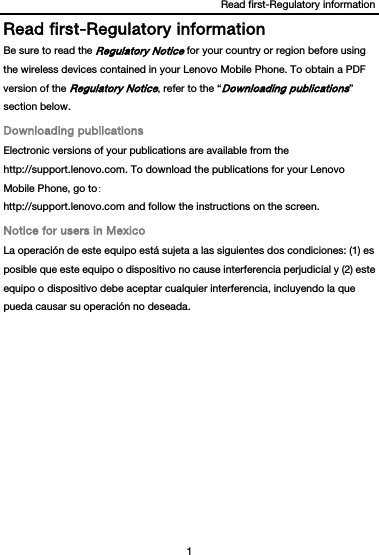 Read first-Regulatory information 1  Read first-Regulatory information Be sure to read the Regulatory Notice for your country or region before using the wireless devices contained in your Lenovo Mobile Phone. To obtain a PDF version of the Regulatory Notice, refer to the “Downloading publications” section below. Downloading publications Electronic versions of your publications are available from the http://support.lenovo.com. To download the publications for your Lenovo Mobile Phone, go to: http://support.lenovo.com and follow the instructions on the screen. Notice for users in Mexico La operación de este equipo está sujeta a las siguientes dos condiciones: (1) es posible que este equipo o dispositivo no cause interferencia perjudicial y (2) este equipo o dispositivo debe aceptar cualquier interferencia, incluyendo la que pueda causar su operación no deseada.  