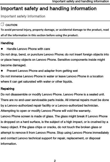 Important safety and handling information 2  Important safety and handling information Important safety information CAUTIONToavoidpersonalinjury,propertydamage,oraccidentaldamagetotheproduct,readalloftheinformationinthissectionbeforeusingtheproduct.Handling  Handle Lenovo Phone with care Do not drop, bend, or puncture Lenovo Phone; do not insert foreign objects into or place heavy objects on Lenovo Phone. Sensitive components inside might become damaged.  Prevent Lenovo Phone and adapter from getting wet Do not immerse Lenovo Phone in water or leave Lenovo Phone in a location where it can get saturated with water or other liquids. Repairing Do not disassemble or modify Lenovo Phone. Lenovo Phone is a sealed unit. There are no end-user serviceable parts inside. All internal repairs must be done by a Lenovo-authorized repair facility or a Lenovo-authorized technician. Attempting to open or modify Lenovo Phone will void the warranty. Lenovo Phone screen is made of glass. The glass might break if Lenovo Phone is dropped on a hard surface, is the subject of a high impact, or is crushed by a heavy object. If the glass chips or cracks, do not touch the broken glass or attempt to remove it from Lenovo Phone. Stop using Lenovo Phone immediately and contact Lenovo technical support for repair, replacement, or disposal information. 