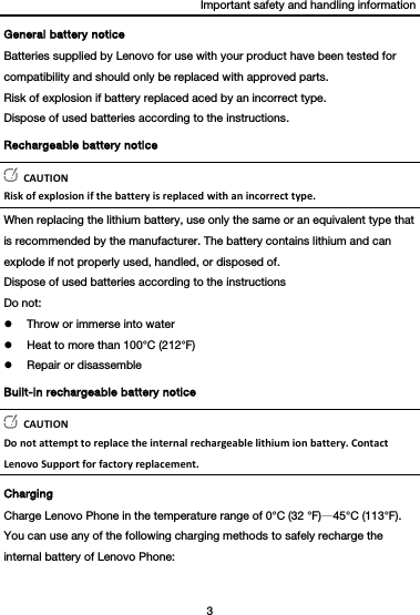 Important safety and handling information 3  General battery notice Batteries supplied by Lenovo for use with your product have been tested for compatibility and should only be replaced with approved parts. Risk of explosion if battery replaced aced by an incorrect type. Dispose of used batteries according to the instructions. Rechargeable battery notice CAUTIONRiskofexplosionifthebatteryisreplacedwithanincorrecttype.When replacing the lithium battery, use only the same or an equivalent type that is recommended by the manufacturer. The battery contains lithium and can explode if not properly used, handled, or disposed of. Dispose of used batteries according to the instructions Do not:  Throw or immerse into water  Heat to more than 100°C (212°F)  Repair or disassemble Built-in rechargeable battery notice CAUTIONDonotattempttoreplacetheinternalrechargeablelithiumionbattery.ContactLenovoSupportforfactoryreplacement.Charging Charge Lenovo Phone in the temperature range of 0°C (32 °F)—45°C (113°F). You can use any of the following charging methods to safely recharge the internal battery of Lenovo Phone: 