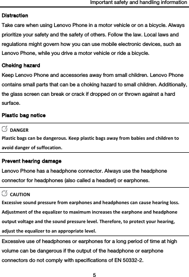 Important safety and handling information 5  Distraction Take care when using Lenovo Phone in a motor vehicle or on a bicycle. Always prioritize your safety and the safety of others. Follow the law. Local laws and regulations might govern how you can use mobile electronic devices, such as Lenovo Phone, while you drive a motor vehicle or ride a bicycle. Choking hazard Keep Lenovo Phone and accessories away from small children. Lenovo Phone contains small parts that can be a choking hazard to small children. Additionally, the glass screen can break or crack if dropped on or thrown against a hard surface. Plastic bag notice DANGERPlasticbagscanbedangerous.Keepplasticbagsawayfrombabiesandchildrentoavoiddangerofsuffocation.Prevent hearing damage Lenovo Phone has a headphone connector. Always use the headphone connector for headphones (also called a headset) or earphones. CAUTIONExcessivesoundpressurefromearphonesandheadphonescancausehearingloss.Adjustmentoftheequalizertomaximumincreasestheearphoneandheadphoneoutputvoltageandthesoundpressurelevel.Therefore,toprotectyourhearing,adjusttheequalizertoanappropriatelevel.Excessive use of headphones or earphones for a long period of time at high volume can be dangerous if the output of the headphone or earphone connectors do not comply with specifications of EN 50332-2. 