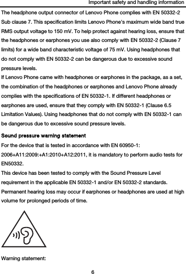 Important safety and handling information 6  The headphone output connector of Lenovo Phone complies with EN 50332-2 Sub clause 7. This specification limits Lenovo Phone&apos;s maximum wide band true RMS output voltage to 150 mV. To help protect against hearing loss, ensure that the headphones or earphones you use also comply with EN 50332-2 (Clause 7 limits) for a wide band characteristic voltage of 75 mV. Using headphones that do not comply with EN 50332-2 can be dangerous due to excessive sound pressure levels. If Lenovo Phone came with headphones or earphones in the package, as a set, the combination of the headphones or earphones and Lenovo Phone already complies with the specifications of EN 50332-1. If different headphones or earphones are used, ensure that they comply with EN 50332-1 (Clause 6.5 Limitation Values). Using headphones that do not comply with EN 50332-1 can be dangerous due to excessive sound pressure levels. Sound pressure warning statement For the device that is tested in accordance with EN 60950-1: 2006+A11:2009:+A1:2010+A12:2011, it is mandatory to perform audio tests for EN50332. This device has been tested to comply with the Sound Pressure Level requirement in the applicable EN 50332-1 and/or EN 50332-2 standards. Permanent hearing loss may occur if earphones or headphones are used at high volume for prolonged periods of time.  Warning statement: 