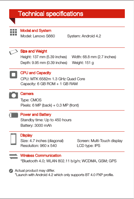 Type: CMOSPixels: 6 MP (back) + 0.3 MP (front)Height: 137 mm (5.39 inches)     Width: 68.8 mm (2.7 inches)                               Depth: 9.95 mm (0.39 inches)     Weight: 151 gCPU: MTK 6582m 1.3 GHz Quad CoreCapacity: 6 GB ROM + 1 GB RAMSize: 4.7 inches (diagonal)             Screen: Multi-Touch displayResolution: 960 x 540                   LCD type: IPSModel: Lenovo S660  System: Android 4.2*Bluetooth 4.0; WLAN 802.11 b/g/n; WCDMA, GSM; GPSStandby time: Up to 450 hoursBattery: 3000 mAhModel and SystemActual product may differ.*Launch with Android 4.2 which only supports BT 4.0 PXP proﬁle.DisplayPower and BatteryCPU and CapacitySize and WeightCameraWireless CommunicationTechnical speciﬁcations