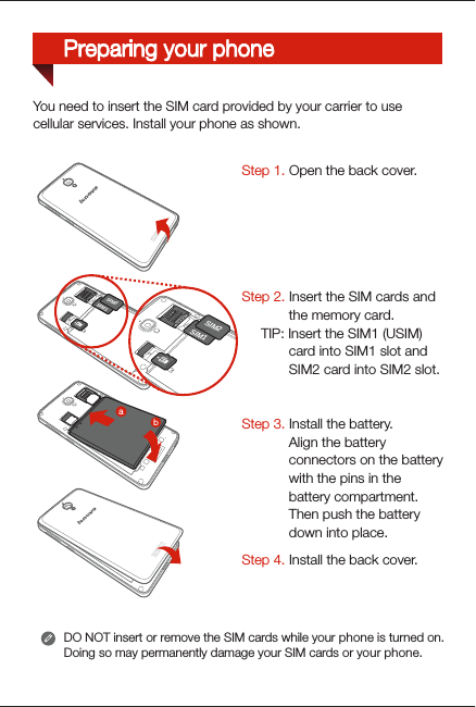 You need to insert the SIM card provided by your carrier to usecellular services. Install your phone as shown.DO NOT insert or remove the SIM cards while your phone is turned on. Doing so may permanently damage your SIM cards or your phone.SIM2SIM1SIM2SIM1SIM2SIM1baSIM2SIM1SIM1SIM2SIM2SIM1SIM1SIM2Step 1. Open the back cover. Step 2. Insert the SIM cards and the memory card.     TIP: Insert the SIM1 (USIM) card into SIM1 slot and SIM2 card into SIM2 slot.Step 3. Install the battery. Align the battery connectors on the battery with the pins in the battery compartment. Then push the battery down into place.Step 4. Install the back cover.Preparing your phone