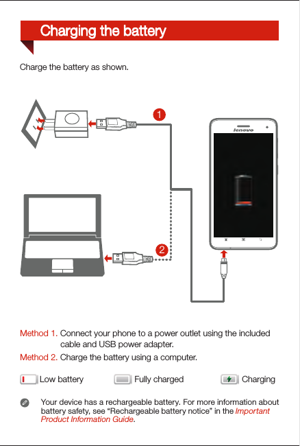 Method 1. Connect your phone to a power outlet using the included                  cable and USB power adapter.Method 2. Charge the battery using a computer.Low battery Fully charged ChargingYour device has a rechargeable battery. For more information about battery safety, see “Rechargeable battery notice” in the Important Product Information Guide.21Charge the battery as shown.Charging the battery