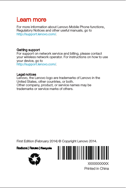 XXXXXXXXXXPrinted in ChinaFirst Edition (February 2014) © Copyright Lenovo 2014.Learn moreLegal noticesLenovo, the Lenovo logo are trademarks of Lenovo in the United States, other countries, or both. Other company, product, or service names may be trademarks or service marks of others. For more information about Lenovo Mobile Phone functions，Regulatory Notices and other useful manuals, go tohttp://support.lenovo.com/.Getting supportFor support on network service and billing, please contact your wireless network operator. For instructions on how to use your device, go to http://support.lenovo.com/.