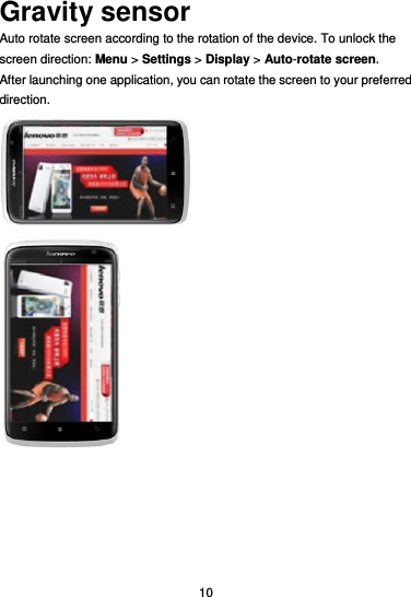  10 Gravity sensor Auto rotate screen according to the rotation of the device. To unlock the screen direction: Menu &gt; Settings &gt; Display &gt; Auto-rotate screen. After launching one application, you can rotate the screen to your preferred direction.   