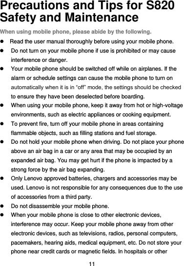  11 Precautions and Tips for S820 Safety and Maintenance When using mobile phone, please abide by the following.   Read the user manual thoroughly before using your mobile phone.   Do not turn on your mobile phone if use is prohibited or may cause interference or danger.   Your mobile phone should be switched off while on airplanes. If the alarm or schedule settings can cause the mobile phone to turn on automatically when it is in “off” mode, the settings should be checked to ensure they have been deselected before boarding.   When using your mobile phone, keep it away from hot or high-voltage environments, such as electric appliances or cooking equipment.   To prevent fire, turn off your mobile phone in areas containing flammable objects, such as filling stations and fuel storage.   Do not hold your mobile phone when driving. Do not place your phone above an air bag in a car or any area that may be occupied by an expanded air bag. You may get hurt if the phone is impacted by a strong force by the air bag expanding.   Only Lenovo approved batteries, chargers and accessories may be used. Lenovo is not responsible for any consequences due to the use of accessories from a third party.   Do not disassemble your mobile phone.   When your mobile phone is close to other electronic devices, interference may occur. Keep your mobile phone away from other electronic devices, such as televisions, radios, personal computers, pacemakers, hearing aids, medical equipment, etc. Do not store your phone near credit cards or magnetic fields. In hospitals or other 