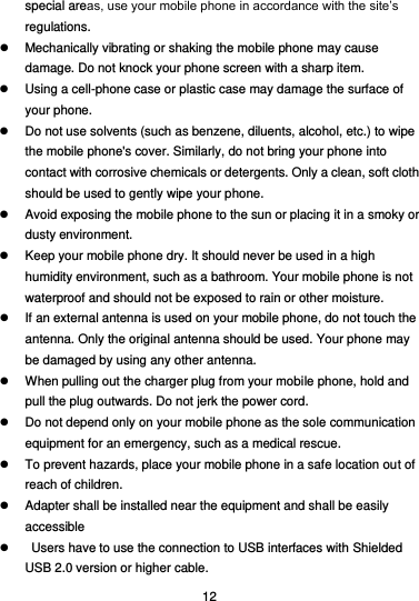  12 special areas, use your mobile phone in accordance with the site’s regulations.   Mechanically vibrating or shaking the mobile phone may cause damage. Do not knock your phone screen with a sharp item.   Using a cell-phone case or plastic case may damage the surface of your phone.   Do not use solvents (such as benzene, diluents, alcohol, etc.) to wipe the mobile phone&apos;s cover. Similarly, do not bring your phone into contact with corrosive chemicals or detergents. Only a clean, soft cloth should be used to gently wipe your phone.   Avoid exposing the mobile phone to the sun or placing it in a smoky or dusty environment.   Keep your mobile phone dry. It should never be used in a high humidity environment, such as a bathroom. Your mobile phone is not waterproof and should not be exposed to rain or other moisture.   If an external antenna is used on your mobile phone, do not touch the antenna. Only the original antenna should be used. Your phone may be damaged by using any other antenna.   When pulling out the charger plug from your mobile phone, hold and pull the plug outwards. Do not jerk the power cord.   Do not depend only on your mobile phone as the sole communication equipment for an emergency, such as a medical rescue.   To prevent hazards, place your mobile phone in a safe location out of reach of children.   Adapter shall be installed near the equipment and shall be easily         accessible     Users have to use the connection to USB interfaces with Shielded USB 2.0 version or higher cable. 
