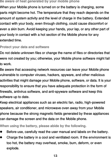  13 Be aware of heat generated by your mobile phone When your Mobile phone is turned on or the battery is charging, some parts might become hot. The temperature that they reach depends on the amount of system activity and the level of charge in the battery. Extended contact with your body, even through clothing, could cause discomfort or even a skin burn. Avoid keeping your hands, your lap, or any other part of your body in contact with a hot section of the Mobile phone for any extended time. Protect your data and software Do not delete unknown files or change the name of files or directories that were not created by you; otherwise, your Mobile phone software might fail to work. Be aware that accessing network resources can leave your Mobile phone vulnerable to computer viruses, hackers, spyware, and other malicious activities that might damage your Mobile phone, software, or data. It is your responsibility to ensure that you have adequate protection in the form of firewalls, antivirus software, and anti-spyware software and keep this software up to date. Keep electrical appliances such as an electric fan, radio, high-powered speakers, air conditioner, and microwave oven away from your Mobile phone because the strong magnetic fields generated by these appliances can damage the screen and the data on the Mobile phone. When using the battery, please abide by the following.   Before use, carefully read the user manual and labels on the battery.   Charge the battery in a cool and ventilated room. If the environment is too hot, the battery may overheat, smoke, burn, deform, or even explode. 