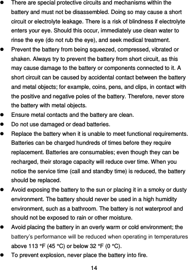  14   There are special protective circuits and mechanisms within the battery and must not be disassembled. Doing so may cause a short circuit or electrolyte leakage. There is a risk of blindness if electrolyte enters your eye. Should this occur, immediately use clean water to rinse the eye (do not rub the eye), and seek medical treatment.   Prevent the battery from being squeezed, compressed, vibrated or shaken. Always try to prevent the battery from short circuit, as this may cause damage to the battery or components connected to it. A short circuit can be caused by accidental contact between the battery and metal objects; for example, coins, pens, and clips, in contact with the positive and negative poles of the battery. Therefore, never store the battery with metal objects.   Ensure metal contacts and the battery are clean.   Do not use damaged or dead batteries.   Replace the battery when it is unable to meet functional requirements. Batteries can be charged hundreds of times before they require replacement. Batteries are consumables; even though they can be recharged, their storage capacity will reduce over time. When you notice the service time (call and standby time) is reduced, the battery should be replaced.   Avoid exposing the battery to the sun or placing it in a smoky or dusty environment. The battery should never be used in a high humidity environment, such as a bathroom. The battery is not waterproof and should not be exposed to rain or other moisture.   Avoid placing the battery in an overly warm or cold environment; the battery’s performance will be reduced when operating in temperatures above 113 °F (45 °C) or below 32 °F (0 °C).   To prevent explosion, never place the battery into fire. 