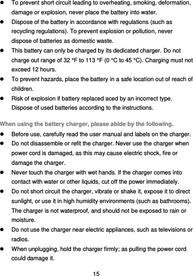  15   To prevent short circuit leading to overheating, smoking, deformation, damage or explosion, never place the battery into water.   Dispose of the battery in accordance with regulations (such as recycling regulations). To prevent explosion or pollution, never dispose of batteries as domestic waste.   This battery can only be charged by its dedicated charger. Do not charge out range of 32 °F to 113 °F (0 °C to 45 °C). Charging must not exceed 12 hours.   To prevent hazards, place the battery in a safe location out of reach of children.   Risk of explosion if battery replaced aced by an incorrect type.       Dispose of used batteries according to the instructions. When using the battery charger, please abide by the following.   Before use, carefully read the user manual and labels on the charger.   Do not disassemble or refit the charger. Never use the charger when power cord is damaged, as this may cause electric shock, fire or damage the charger.   Never touch the charger with wet hands. If the charger comes into contact with water or other liquids, cut off the power immediately.   Do not short circuit the charger, vibrate or shake it, expose it to direct sunlight, or use it in high humidity environments (such as bathrooms). The charger is not waterproof, and should not be exposed to rain or moisture.   Do not use the charger near electric appliances, such as televisions or radios.   When unplugging, hold the charger firmly; as pulling the power cord could damage it. 