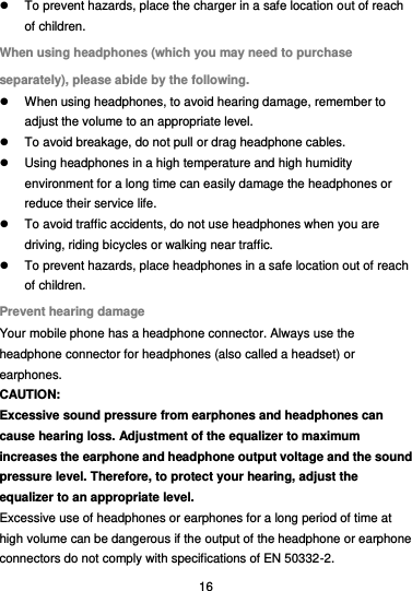  16   To prevent hazards, place the charger in a safe location out of reach of children. When using headphones (which you may need to purchase separately), please abide by the following.   When using headphones, to avoid hearing damage, remember to adjust the volume to an appropriate level.   To avoid breakage, do not pull or drag headphone cables.   Using headphones in a high temperature and high humidity environment for a long time can easily damage the headphones or reduce their service life.   To avoid traffic accidents, do not use headphones when you are driving, riding bicycles or walking near traffic.   To prevent hazards, place headphones in a safe location out of reach of children. Prevent hearing damage Your mobile phone has a headphone connector. Always use the headphone connector for headphones (also called a headset) or earphones. CAUTION: Excessive sound pressure from earphones and headphones can cause hearing loss. Adjustment of the equalizer to maximum increases the earphone and headphone output voltage and the sound pressure level. Therefore, to protect your hearing, adjust the equalizer to an appropriate level. Excessive use of headphones or earphones for a long period of time at high volume can be dangerous if the output of the headphone or earphone connectors do not comply with specifications of EN 50332-2. 