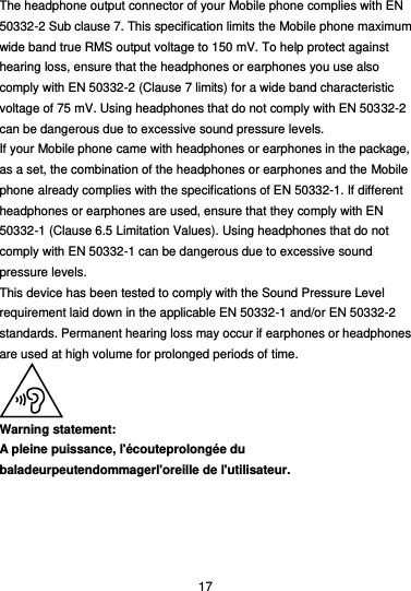  17 The headphone output connector of your Mobile phone complies with EN 50332-2 Sub clause 7. This specification limits the Mobile phone maximum wide band true RMS output voltage to 150 mV. To help protect against hearing loss, ensure that the headphones or earphones you use also comply with EN 50332-2 (Clause 7 limits) for a wide band characteristic voltage of 75 mV. Using headphones that do not comply with EN 50332-2 can be dangerous due to excessive sound pressure levels. If your Mobile phone came with headphones or earphones in the package, as a set, the combination of the headphones or earphones and the Mobile phone already complies with the specifications of EN 50332-1. If different headphones or earphones are used, ensure that they comply with EN 50332-1 (Clause 6.5 Limitation Values). Using headphones that do not comply with EN 50332-1 can be dangerous due to excessive sound pressure levels. This device has been tested to comply with the Sound Pressure Level requirement laid down in the applicable EN 50332-1 and/or EN 50332-2 standards. Permanent hearing loss may occur if earphones or headphones are used at high volume for prolonged periods of time.  Warning statement: A pleine puissance, l&apos;écouteprolongée du baladeurpeutendommagerl&apos;oreille de l&apos;utilisateur.  