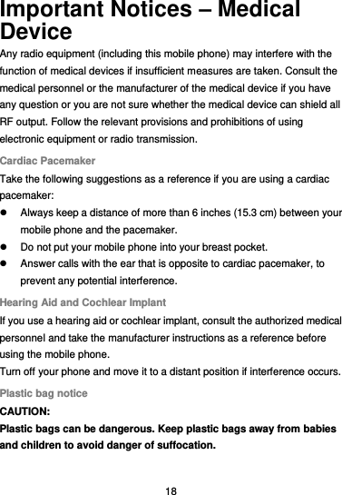  18 Important Notices – Medical Device Any radio equipment (including this mobile phone) may interfere with the function of medical devices if insufficient measures are taken. Consult the medical personnel or the manufacturer of the medical device if you have any question or you are not sure whether the medical device can shield all RF output. Follow the relevant provisions and prohibitions of using electronic equipment or radio transmission. Cardiac Pacemaker Take the following suggestions as a reference if you are using a cardiac pacemaker:   Always keep a distance of more than 6 inches (15.3 cm) between your mobile phone and the pacemaker.   Do not put your mobile phone into your breast pocket.   Answer calls with the ear that is opposite to cardiac pacemaker, to prevent any potential interference. Hearing Aid and Cochlear Implant If you use a hearing aid or cochlear implant, consult the authorized medical personnel and take the manufacturer instructions as a reference before using the mobile phone. Turn off your phone and move it to a distant position if interference occurs. Plastic bag notice CAUTION: Plastic bags can be dangerous. Keep plastic bags away from babies and children to avoid danger of suffocation. 