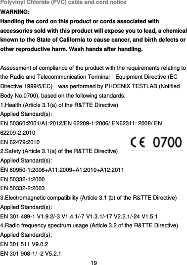  19 Polyvinyl Chloride (PVC) cable and cord notice WARNING: Handling the cord on this product or cords associated with accessories sold with this product will expose you to lead, a chemical known to the State of California to cause cancer, and birth defects or other reproductive harm. Wash hands after handling.  Assessment of compliance of the product with the requirements relating to the Radio and Telecommunication Terminal    Equipment Directive (EC Directive 1999/5/EC)    was performed by PHOENIX TESTLAB (Notified Body No.0700), based on the following standards: 1.Health (Article 3.1(a) of the R&amp;TTE Directive)   Applied Standard(s):        EN 50360:2001/A1:2012/EN 62209-1:2006/ EN62311: 2008/ EN 62209-2:2010 EN 62479:2010 2.Safety (Article 3.1(a) of the R&amp;TTE Directive) Applied Standard(s):     EN 60950-1:2006+A11:2009+A1:2010+A12:2011 EN 50332-1:2000 EN 50332-2:2003 3.Electromagnetic compatibility (Article 3.1 (b) of the R&amp;TTE Directive) Applied Standard(s):     EN 301 489-1 V1.9.2/-3 V1.4.1/-7 V1.3.1/-17 V2.2.1/-24 V1.5.1 4.Radio frequency spectrum usage (Article 3.2 of the R&amp;TTE Directive) Applied Standard(s):   EN 301 511 V9.0.2   EN 301 908-1/ -2 V5.2.1 