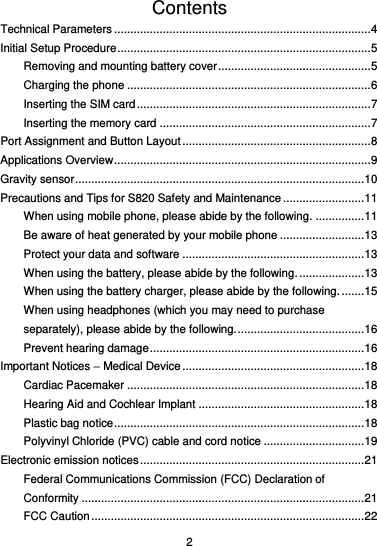  2 Contents Technical Parameters ............................................................................... 4 Initial Setup Procedure .............................................................................. 5 Removing and mounting battery cover ............................................... 5 Charging the phone ........................................................................... 6 Inserting the SIM card ........................................................................ 7 Inserting the memory card ................................................................. 7 Port Assignment and Button Layout .......................................................... 8 Applications Overview ............................................................................... 9 Gravity sensor ......................................................................................... 10 Precautions and Tips for S820 Safety and Maintenance ......................... 11 When using mobile phone, please abide by the following. ............... 11 Be aware of heat generated by your mobile phone .......................... 13 Protect your data and software ........................................................ 13 When using the battery, please abide by the following. .................... 13 When using the battery charger, please abide by the following. ....... 15 When using headphones (which you may need to purchase separately), please abide by the following. ....................................... 16 Prevent hearing damage .................................................................. 16 Important Notices – Medical Device ........................................................ 18 Cardiac Pacemaker ......................................................................... 18 Hearing Aid and Cochlear Implant ................................................... 18 Plastic bag notice ............................................................................. 18 Polyvinyl Chloride (PVC) cable and cord notice ............................... 19 Electronic emission notices ..................................................................... 21 Federal Communications Commission (FCC) Declaration of Conformity ....................................................................................... 21 FCC Caution .................................................................................... 22 